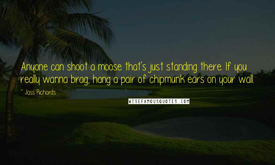 Jass Richards quotes: Anyone can shoot a moose that's just standing there. If you really wanna brag, hang a pair of chipmunk ears on your wall. Jass Richards quotes: Anyone can shoot a moose that's just standing there. If you really wanna brag, hang a pair of chipmunk ears on your wall.