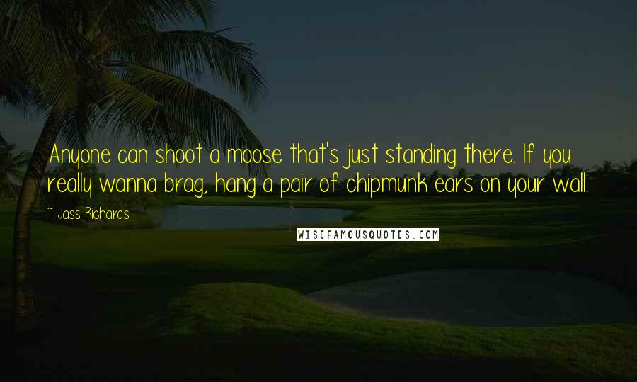 Jass Richards quotes: Anyone can shoot a moose that's just standing there. If you really wanna brag, hang a pair of chipmunk ears on your wall.