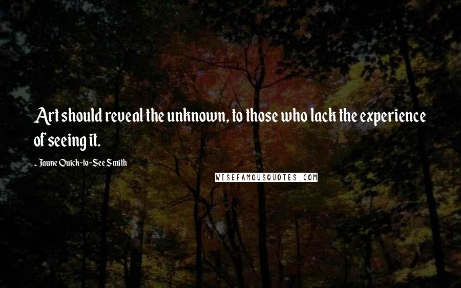 Jaune Quick-to-See Smith quotes: Art should reveal the unknown, to those who lack the experience of seeing it. Jaune Quick-to-See Smith quotes: Art should reveal the unknown, to those who lack the experience of seeing it.