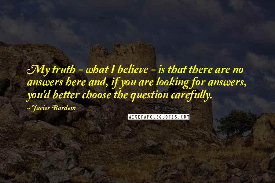 Javier Bardem quotes: My truth - what I believe - is that there are no answers here and, if you are looking for answers, you'd better choose the question carefully. Javier Bardem quotes: My truth - what I believe - is that there are no answers here and, if you are looking for answers, you'd better choose the question carefully.