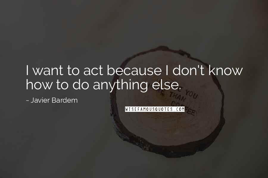 Javier Bardem quotes: I want to act because I don't know how to do anything else.