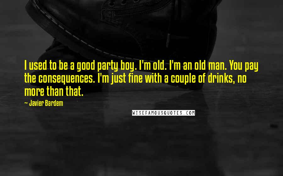 Javier Bardem quotes: I used to be a good party boy. I'm old. I'm an old man. You pay the consequences. I'm just fine with a couple of drinks, no more than that. Javier Bardem quotes: I used to be a good party boy. I'm old. I'm an old man. You pay the consequences. I'm just fine with a couple of drinks, no more than that.