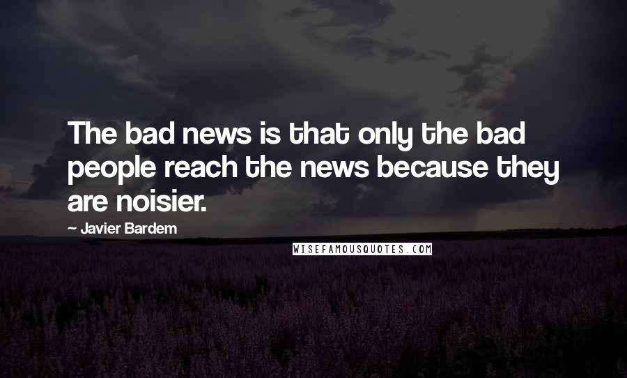 Javier Bardem quotes: The bad news is that only the bad people reach the news because they are noisier.