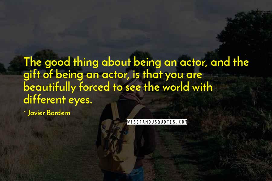 Javier Bardem quotes: The good thing about being an actor, and the gift of being an actor, is that you are beautifully forced to see the world with different eyes. Javier Bardem quotes: The good thing about being an actor, and the gift of being an actor, is that you are beautifully forced to see the world with different eyes.