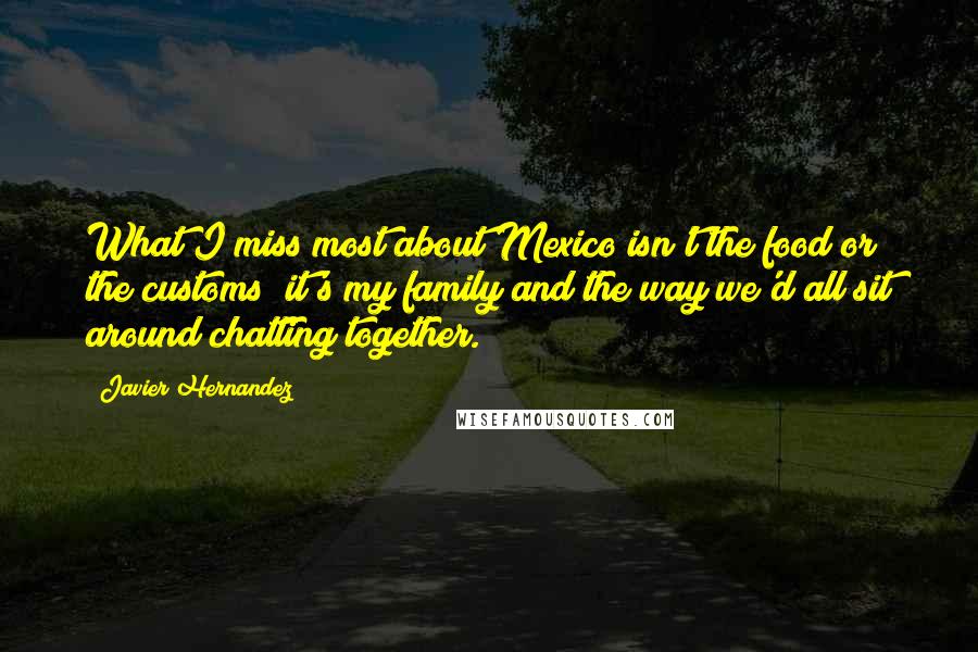 Javier Hernandez quotes: What I miss most about Mexico isn't the food or the customs; it's my family and the way we'd all sit around chatting together.