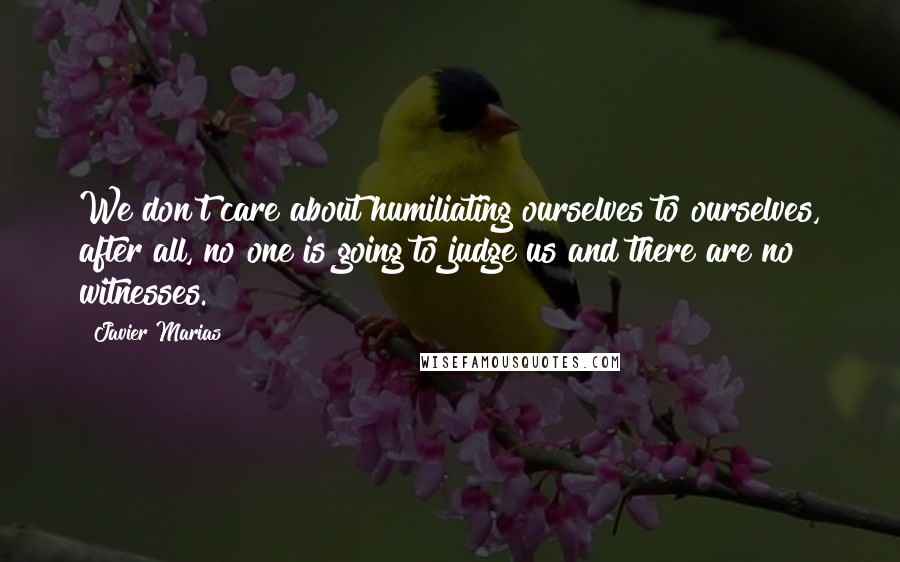 Javier Marias quotes: We don't care about humiliating ourselves to ourselves, after all, no one is going to judge us and there are no witnesses.