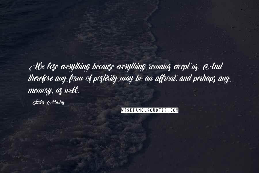 Javier Marias quotes: We lose everything because everything remains except us. And therefore any form of posterity may be an affront, and perhaps any memory, as well.