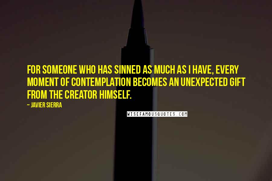 Javier Sierra quotes: For someone who has sinned as much as I have, every moment of contemplation becomes an unexpected gift from the Creator Himself. Javier Sierra quotes: For someone who has sinned as much as I have, every moment of contemplation becomes an unexpected gift from the Creator Himself.