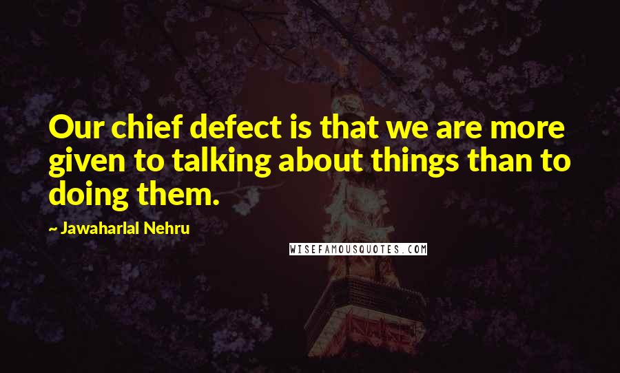 Jawaharlal Nehru quotes: Our chief defect is that we are more given to talking about things than to doing them.