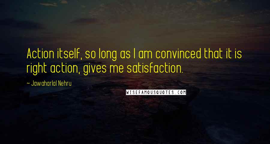 Jawaharlal Nehru quotes: Action itself, so long as I am convinced that it is right action, gives me satisfaction.