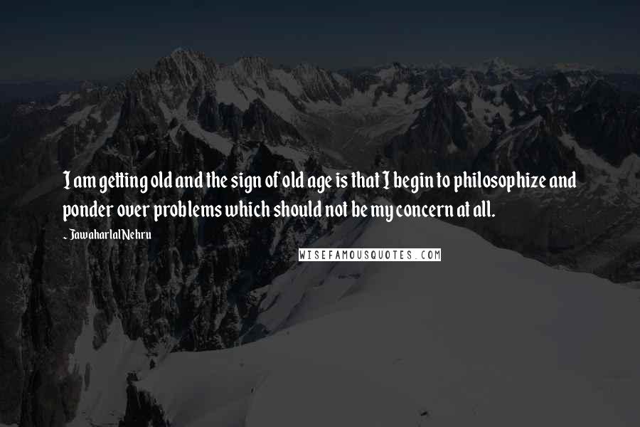 Jawaharlal Nehru quotes: I am getting old and the sign of old age is that I begin to philosophize and ponder over problems which should not be my concern at all.