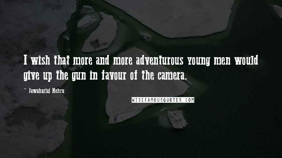 Jawaharlal Nehru quotes: I wish that more and more adventurous young men would give up the gun in favour of the camera.