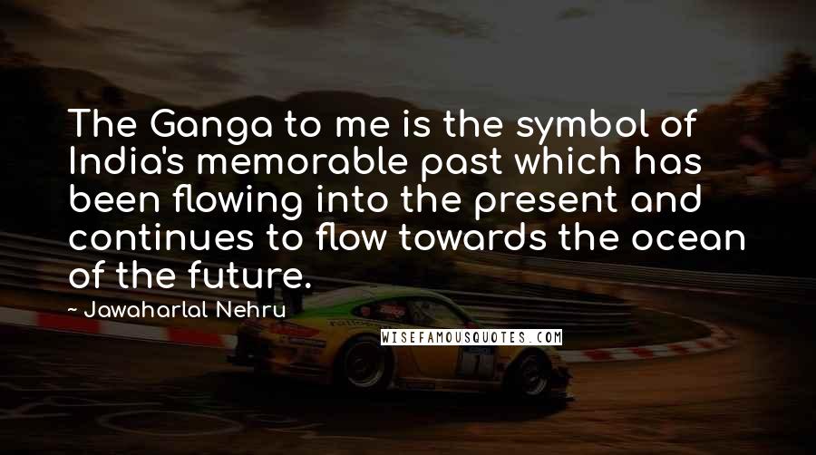 Jawaharlal Nehru quotes: The Ganga to me is the symbol of India's memorable past which has been flowing into the present and continues to flow towards the ocean of the future.