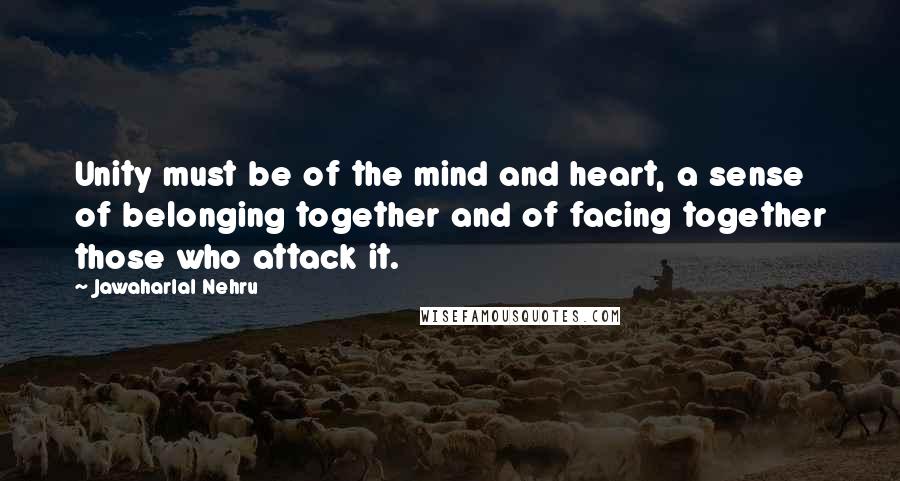 Jawaharlal Nehru quotes: Unity must be of the mind and heart, a sense of belonging together and of facing together those who attack it.
