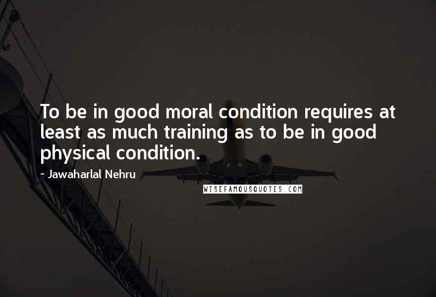 Jawaharlal Nehru quotes: To be in good moral condition requires at least as much training as to be in good physical condition.