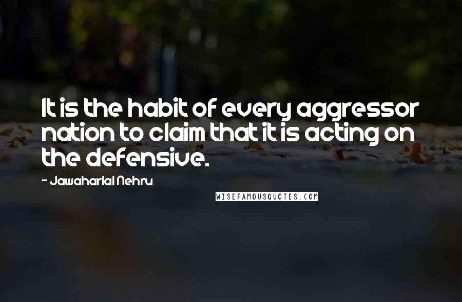 Jawaharlal Nehru quotes: It is the habit of every aggressor nation to claim that it is acting on the defensive.