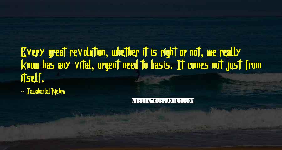 Jawaharlal Nehru quotes: Every great revolution, whether it is right or not, we really know has any vital, urgent need to basis. It comes not just from itself.