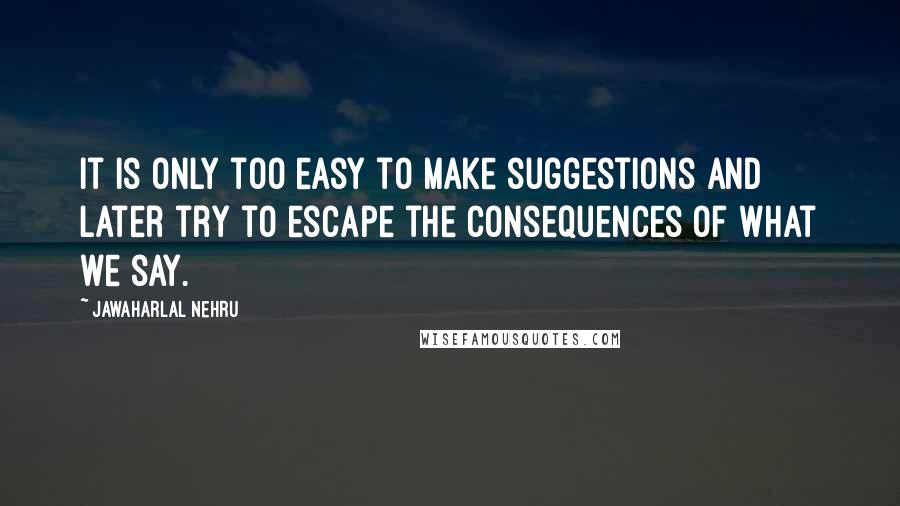 Jawaharlal Nehru quotes: It is only too easy to make suggestions and later try to escape the consequences of what we say.