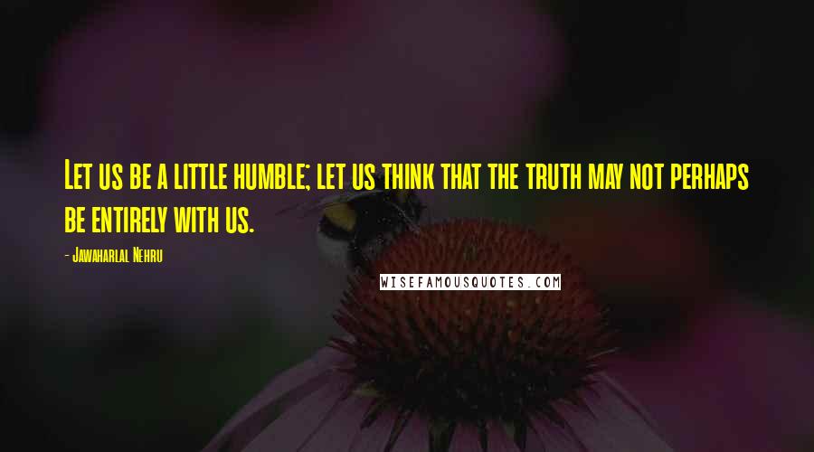Jawaharlal Nehru quotes: Let us be a little humble; let us think that the truth may not perhaps be entirely with us.
