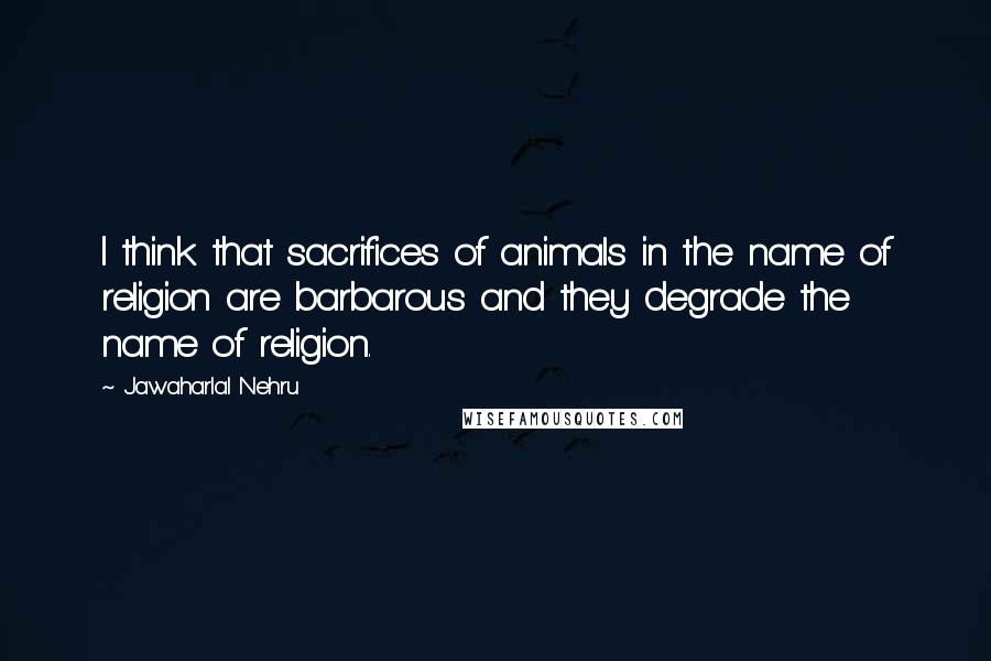 Jawaharlal Nehru quotes: I think that sacrifices of animals in the name of religion are barbarous and they degrade the name of religion.