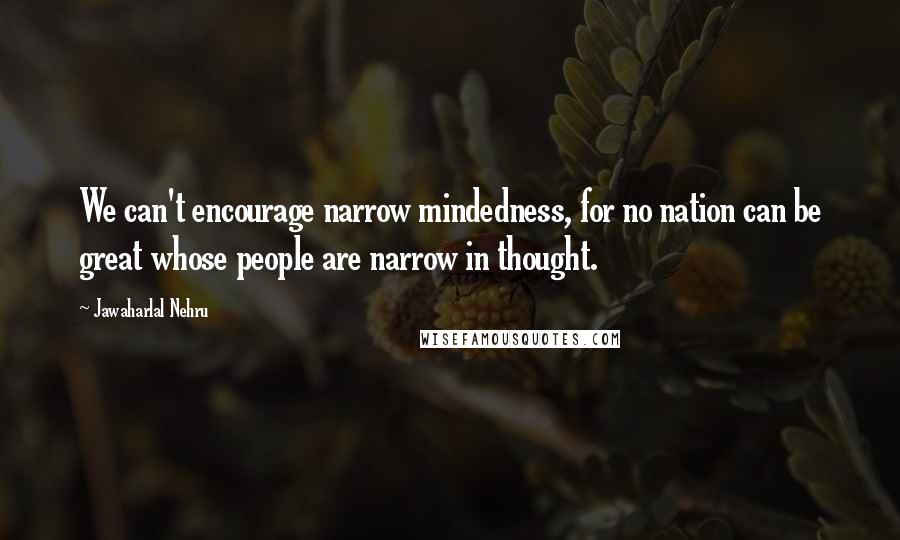 Jawaharlal Nehru quotes: We can't encourage narrow mindedness, for no nation can be great whose people are narrow in thought.