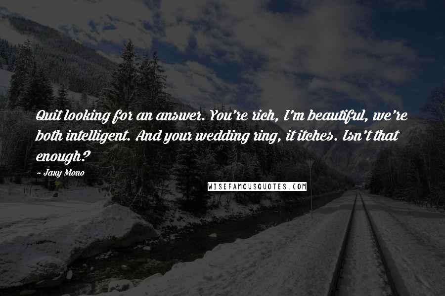 Jaxy Mono quotes: Quit looking for an answer. You're rich, I'm beautiful, we're both intelligent. And your wedding ring, it itches. Isn't that enough?