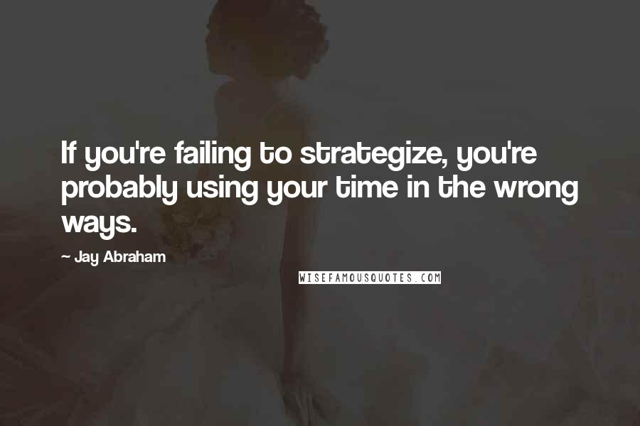 Jay Abraham quotes: If you're failing to strategize, you're probably using your time in the wrong ways.