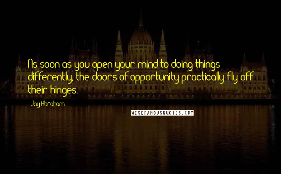 Jay Abraham quotes: As soon as you open your mind to doing things differently, the doors of opportunity practically fly off their hinges.