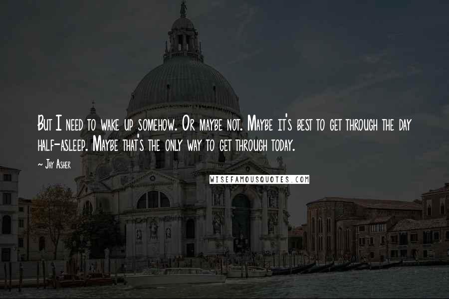 Jay Asher quotes: But I need to wake up somehow. Or maybe not. Maybe it's best to get through the day half-asleep. Maybe that's the only way to get through today.