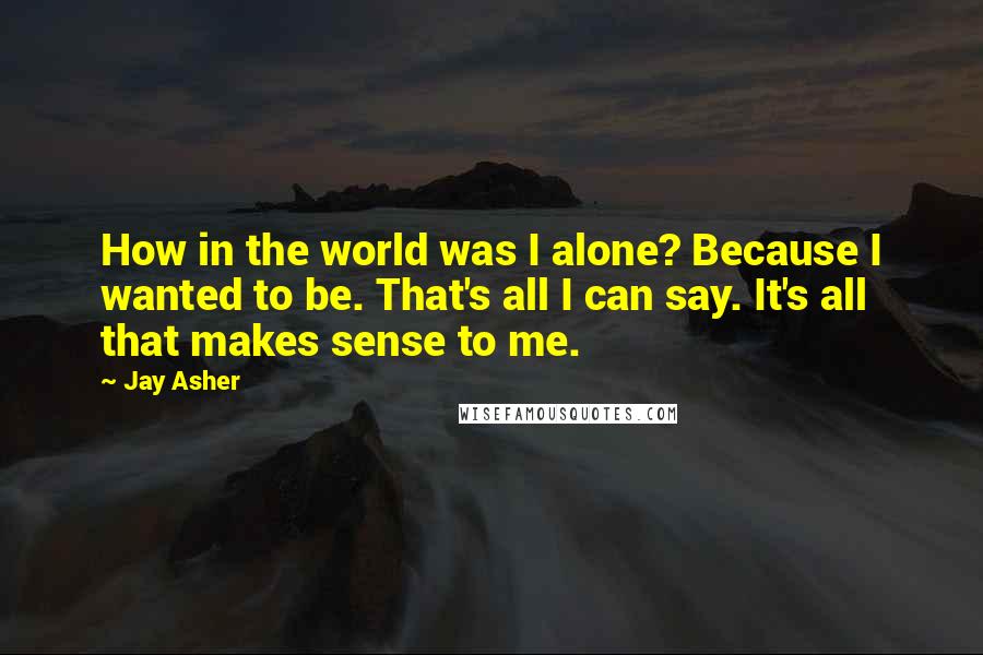 Jay Asher quotes: How in the world was I alone? Because I wanted to be. That's all I can say. It's all that makes sense to me.