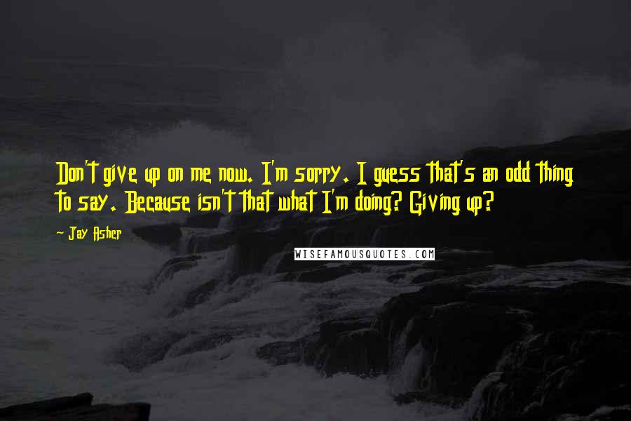 Jay Asher quotes: Don't give up on me now. I'm sorry. I guess that's an odd thing to say. Because isn't that what I'm doing? Giving up?