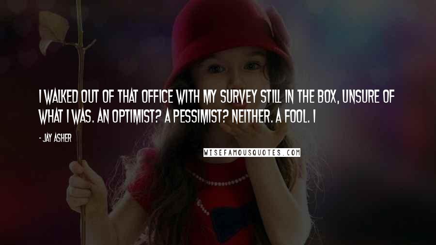 Jay Asher quotes: I walked out of that office with my survey still in the box, unsure of what I was. An optimist? A pessimist? Neither. A fool. I