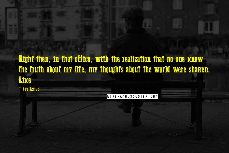 Jay Asher quotes: Right then, in that office, with the realization that no one knew the truth about my life, my thoughts about the world were shaken. Like