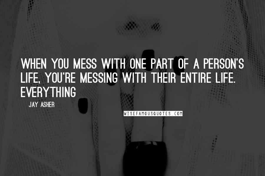 Jay Asher quotes: When you mess with one part of a person's life, you're messing with their entire life. Everything