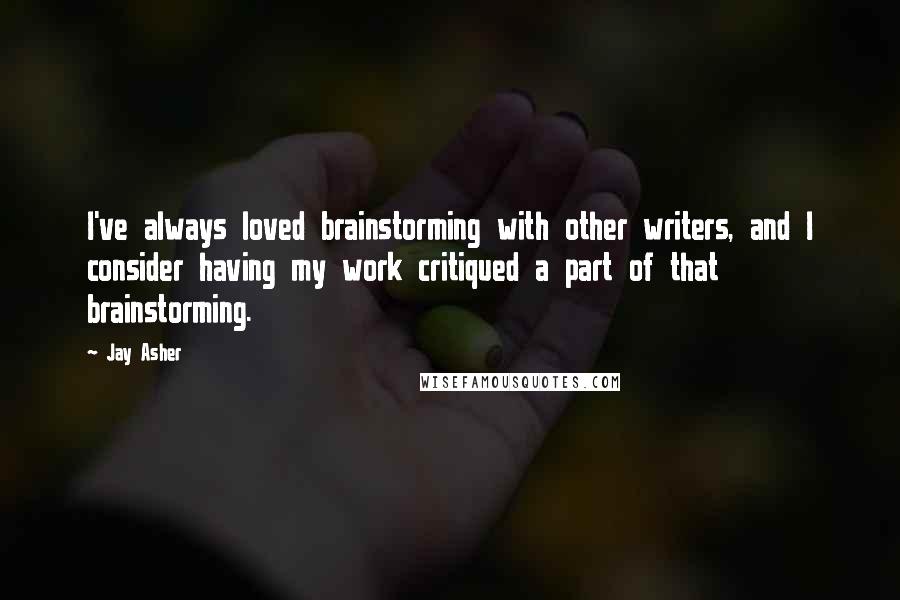 Jay Asher quotes: I've always loved brainstorming with other writers, and I consider having my work critiqued a part of that brainstorming.