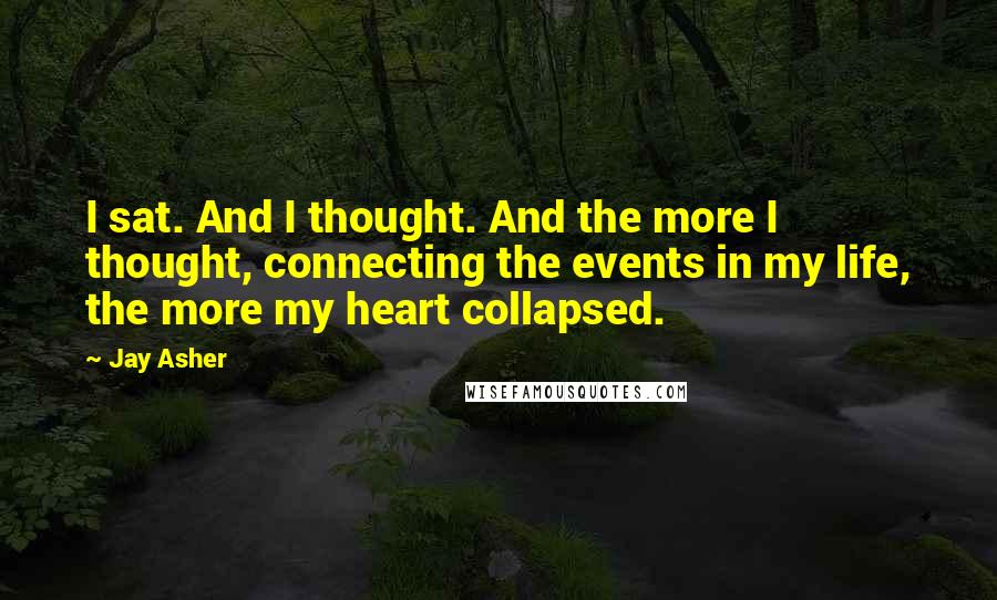 Jay Asher quotes: I sat. And I thought. And the more I thought, connecting the events in my life, the more my heart collapsed.