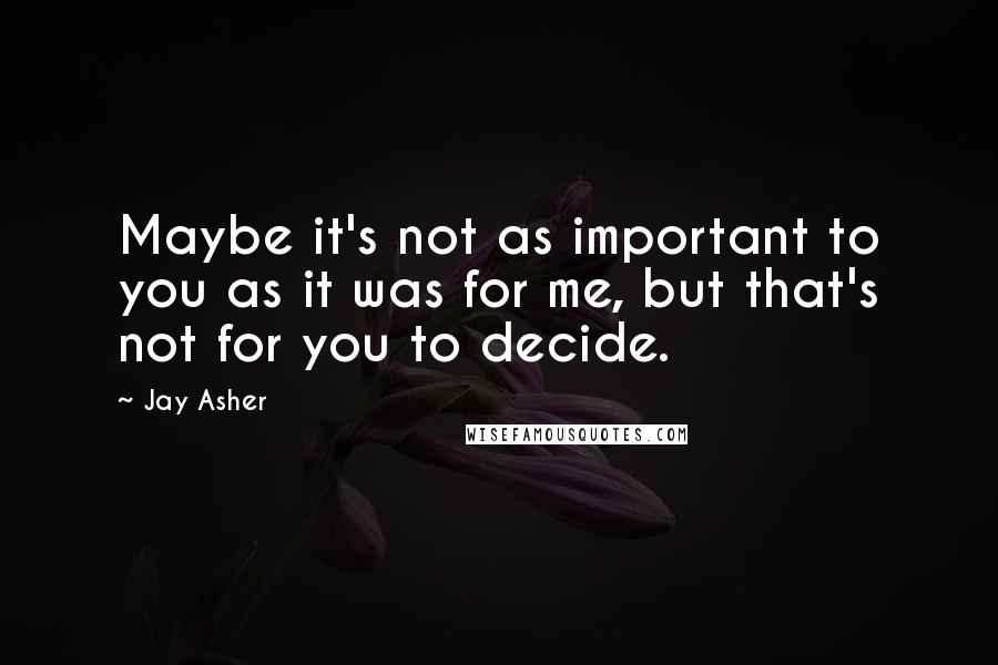 Jay Asher quotes: Maybe it's not as important to you as it was for me, but that's not for you to decide.