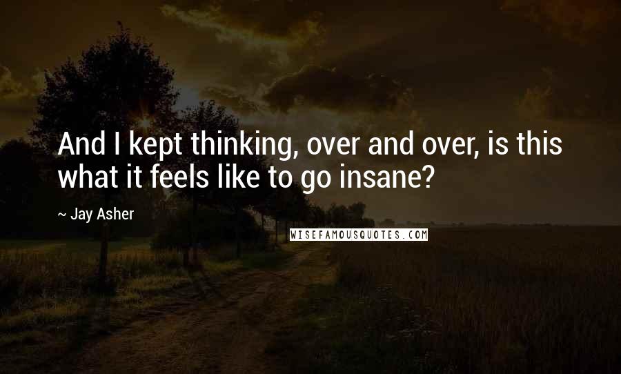 Jay Asher quotes: And I kept thinking, over and over, is this what it feels like to go insane?