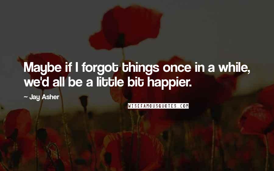 Jay Asher quotes: Maybe if I forgot things once in a while, we'd all be a little bit happier.