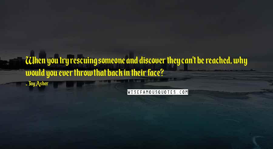 Jay Asher quotes: When you try rescuing someone and discover they can't be reached, why would you ever throw that back in their face?