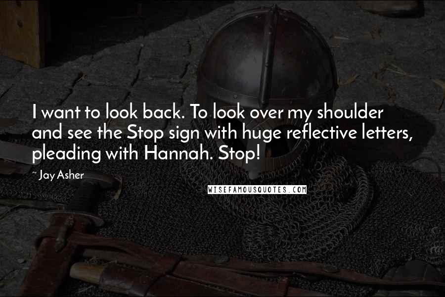 Jay Asher quotes: I want to look back. To look over my shoulder and see the Stop sign with huge reflective letters, pleading with Hannah. Stop!