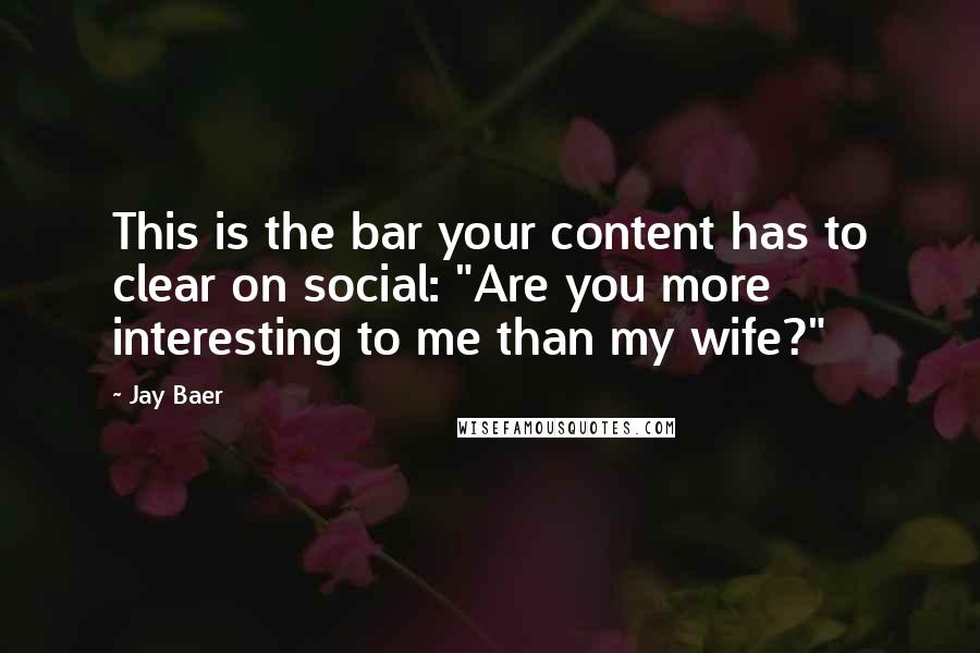 Jay Baer quotes: This is the bar your content has to clear on social: "Are you more interesting to me than my wife?"