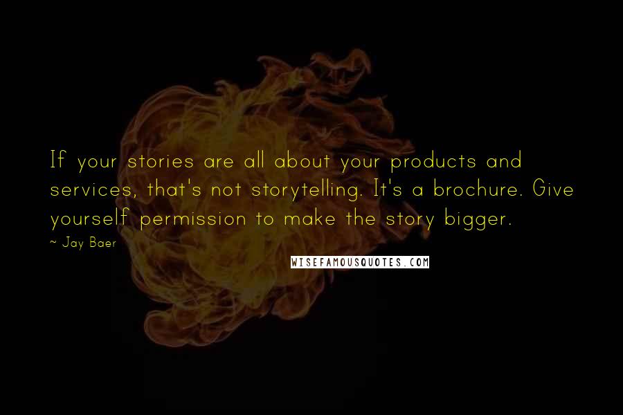 Jay Baer quotes: If your stories are all about your products and services, that's not storytelling. It's a brochure. Give yourself permission to make the story bigger. Jay Baer quotes: If your stories are all about your products and services, that's not storytelling. It's a brochure. Give yourself permission to make the story bigger.