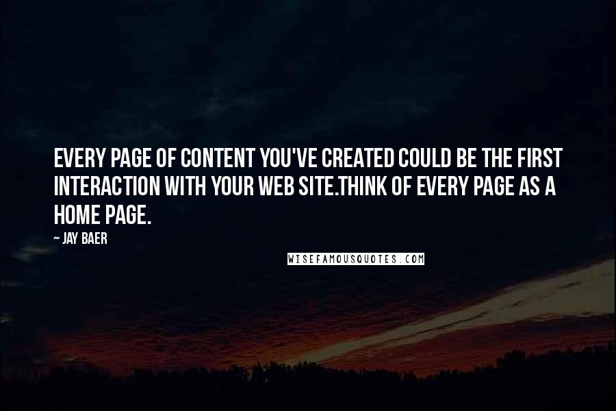 Jay Baer quotes: Every page of content you've created could be the first interaction with your web site.Think of every page as a home page. Jay Baer quotes: Every page of content you've created could be the first interaction with your web site.Think of every page as a home page.