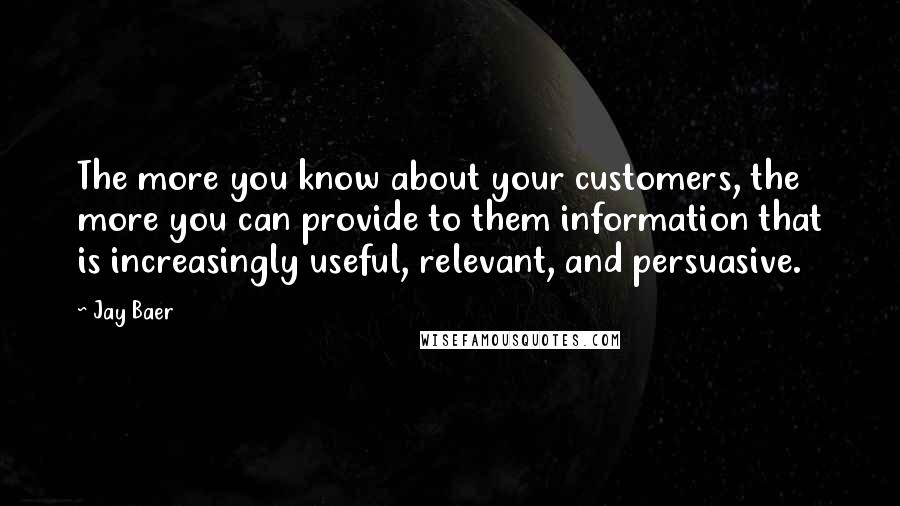 Jay Baer quotes: The more you know about your customers, the more you can provide to them information that is increasingly useful, relevant, and persuasive.