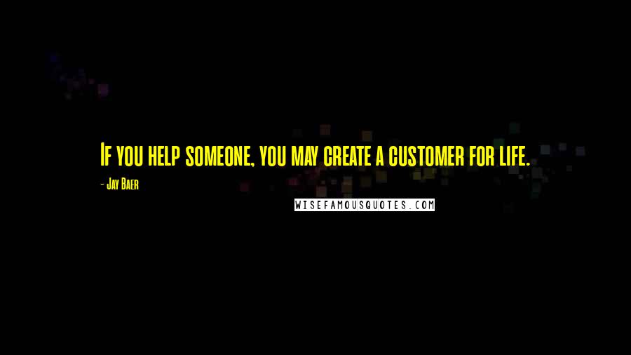 Jay Baer quotes: If you help someone, you may create a customer for life.