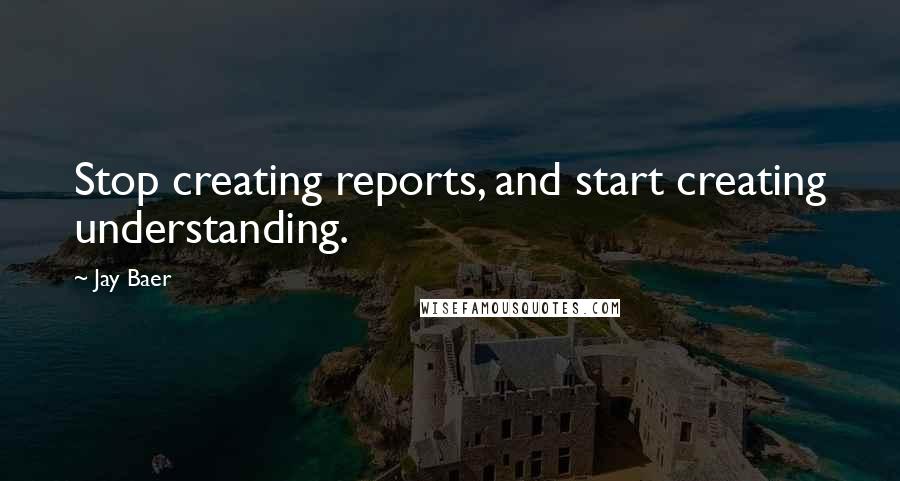 Jay Baer quotes: Stop creating reports, and start creating understanding.