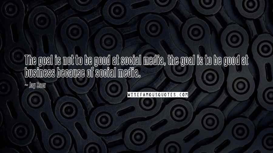 Jay Baer quotes: The goal is not to be good at social media, the goal is to be good at business because of social media.