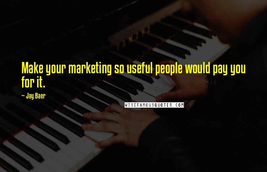 Jay Baer quotes: Make your marketing so useful people would pay you for it.