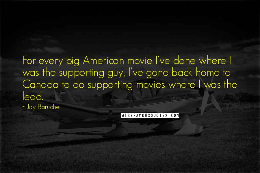 Jay Baruchel quotes: For every big American movie I've done where I was the supporting guy, I've gone back home to Canada to do supporting movies where I was the lead.